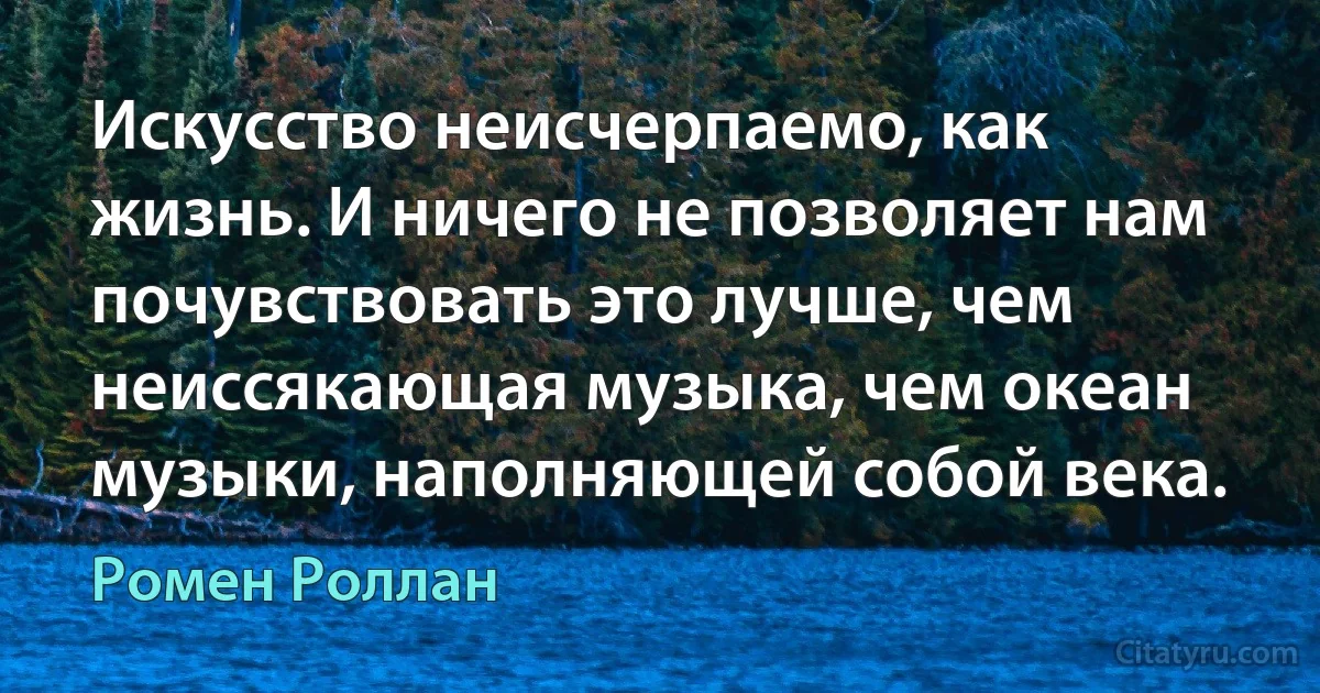 Искусство неисчерпаемо, как жизнь. И ничего не позволяет нам почувствовать это лучше, чем неиссякающая музыка, чем океан музыки, наполняющей собой века. (Ромен Роллан)