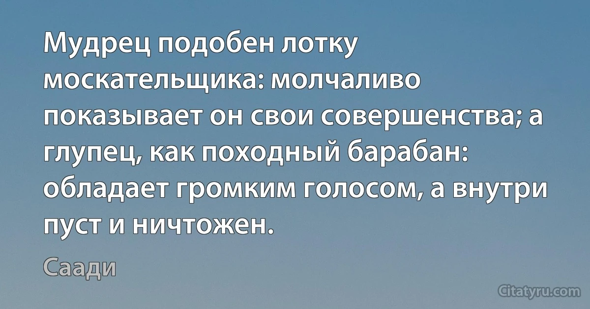 Мудрец подобен лотку москательщика: молчаливо показывает он свои совершенства; а глупец, как походный барабан: обладает громким голосом, а внутри пуст и ничтожен. (Саади)