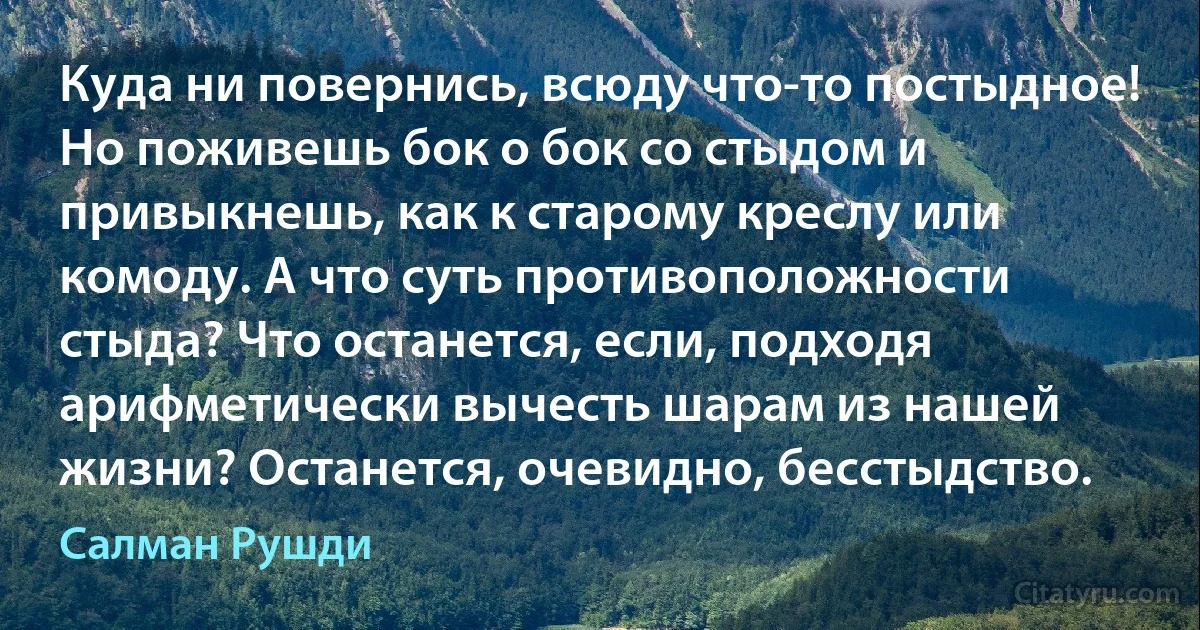 Куда ни повернись, всюду что-то постыдное! Но поживешь бок о бок со стыдом и привыкнешь, как к старому креслу или комоду. А что суть противоположности стыда? Что останется, если, подходя арифметически вычесть шарам из нашей жизни? Останется, очевидно, бесстыдство. (Салман Рушди)