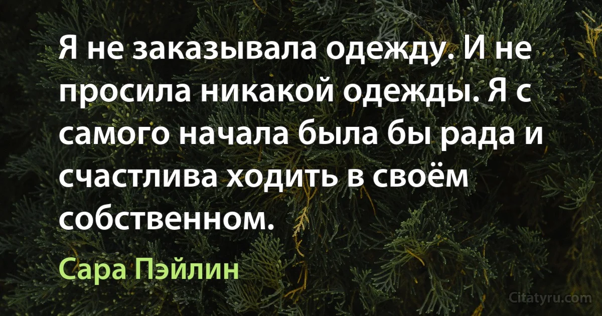 Я не заказывала одежду. И не просила никакой одежды. Я с самого начала была бы рада и счастлива ходить в своём собственном. (Сара Пэйлин)