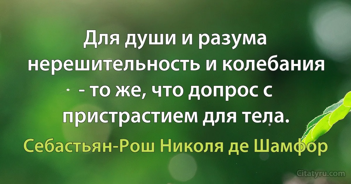 Для души и разума нерешительность и колебания - то же, что допрос с пристрастием для тела. (Себастьян-Рош Николя де Шамфор)