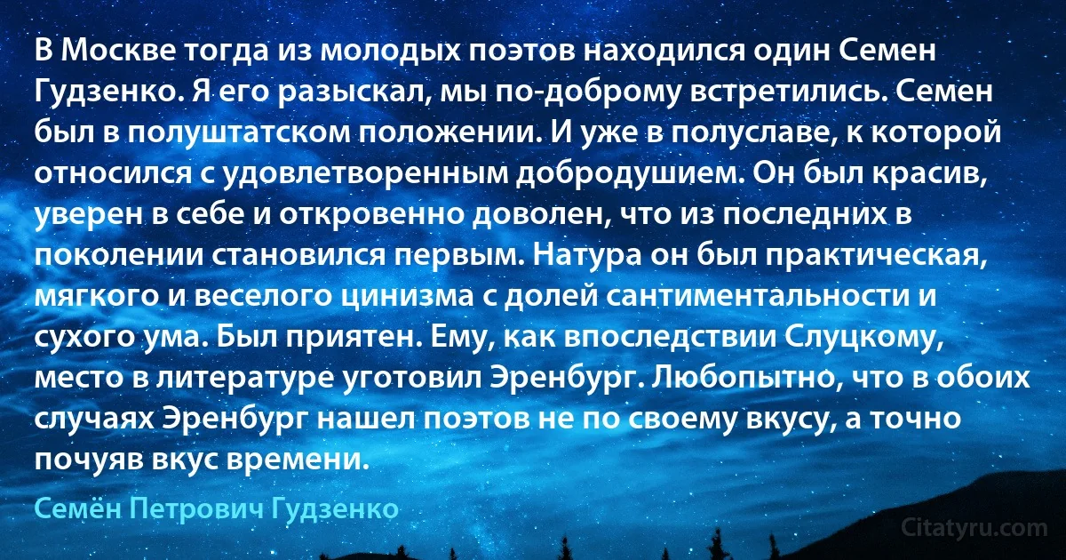 В Москве тогда из молодых поэтов находился один Семен Гудзенко. Я его разыскал, мы по-доброму встретились. Семен был в полуштатском положении. И уже в полуславе, к которой относился с удовлетворенным добродушием. Он был красив, уверен в себе и откровенно доволен, что из последних в поколении становился первым. Натура он был практическая, мягкого и веселого цинизма с долей сантиментальности и сухого ума. Был приятен. Ему, как впоследствии Слуцкому, место в литературе уготовил Эренбург. Любопытно, что в обоих случаях Эренбург нашел поэтов не по своему вкусу, а точно почуяв вкус времени. (Семён Петрович Гудзенко)