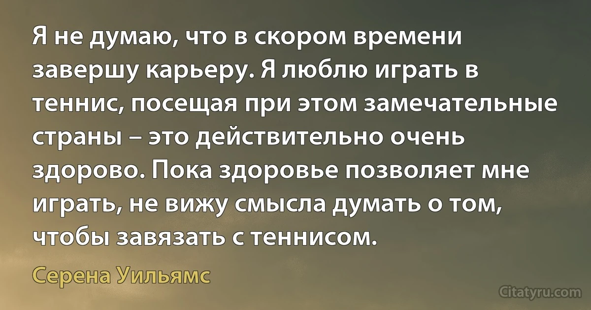 Я не думаю, что в скором времени завершу карьеру. Я люблю играть в теннис, посещая при этом замечательные страны – это действительно очень здорово. Пока здоровье позволяет мне играть, не вижу смысла думать о том, чтобы завязать с теннисом. (Серена Уильямс)