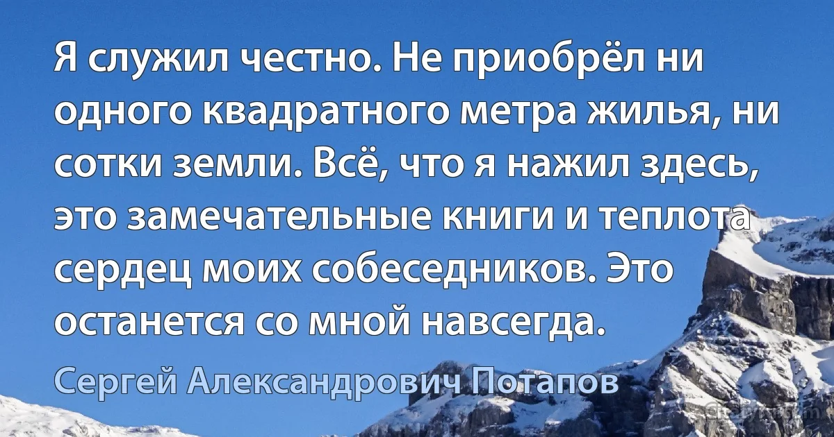 Я служил честно. Не приобрёл ни одного квадратного метра жилья, ни сотки земли. Всё, что я нажил здесь, это замечательные книги и теплота сердец моих собеседников. Это останется со мной навсегда. (Сергей Александрович Потапов)