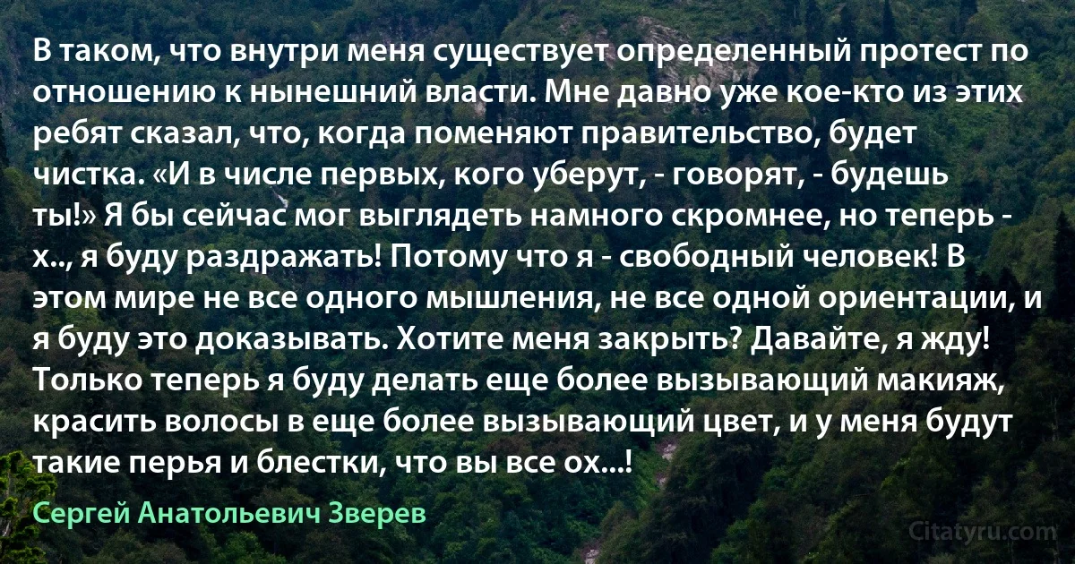 В таком, что внутри меня существует определенный протест по отношению к нынешний власти. Мне давно уже кое-кто из этих ребят сказал, что, когда поменяют правительство, будет чистка. «И в числе первых, кого уберут, - говорят, - будешь ты!» Я бы сейчас мог выглядеть намного скромнее, но теперь - х.., я буду раздражать! Потому что я - свободный человек! В этом мире не все одного мышления, не все одной ориентации, и я буду это доказывать. Хотите меня закрыть? Давайте, я жду! Только теперь я буду делать еще более вызывающий макияж, красить волосы в еще более вызывающий цвет, и у меня будут такие перья и блестки, что вы все ох...! (Сергей Анатольевич Зверев)