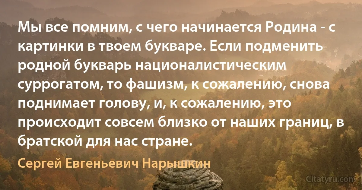 Мы все помним, с чего начинается Родина - с картинки в твоем букваре. Если подменить родной букварь националистическим суррогатом, то фашизм, к сожалению, снова поднимает голову, и, к сожалению, это происходит совсем близко от наших границ, в братской для нас стране. (Сергей Евгеньевич Нарышкин)