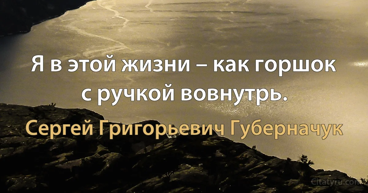 Я в этой жизни – как горшок с ручкой вовнутрь. (Сергей Григорьевич Губерначук)