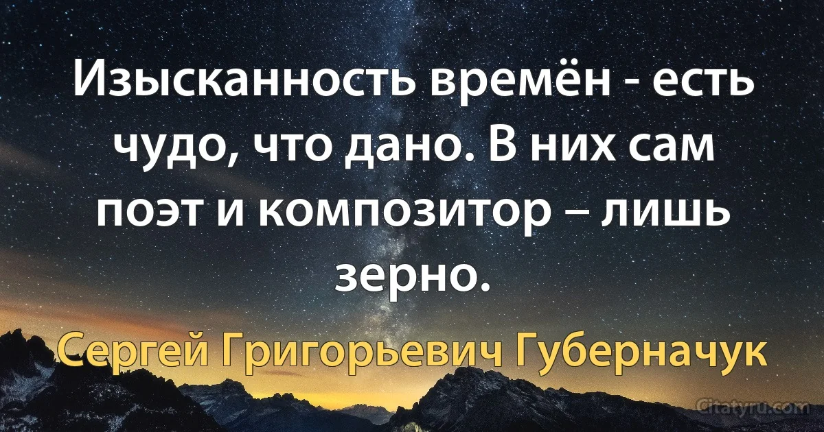 Изысканность времён - есть чудо, что дано. В них сам поэт и композитор – лишь зерно. (Сергей Григорьевич Губерначук)