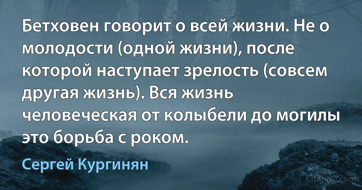 Бетховен говорит о всей жизни. Не о молодости (одной жизни), после которой наступает зрелость (совсем другая жизнь). Вся жизнь человеческая от колыбели до могилы это борьба с роком. (Сергей Кургинян)