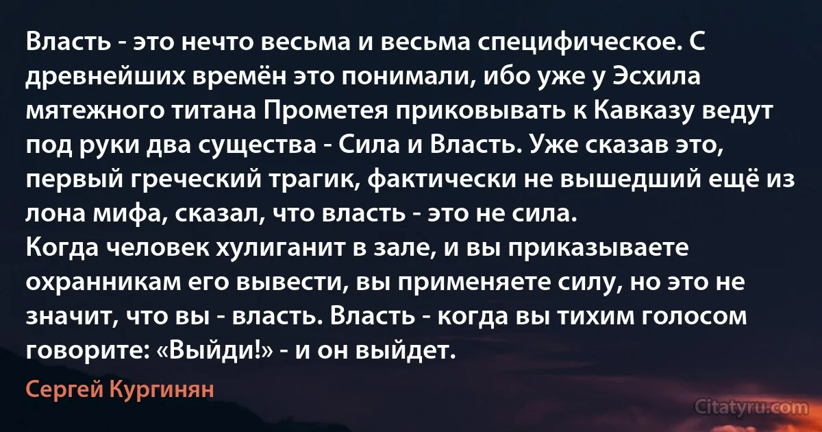 Власть - это нечто весьма и весьма специфическое. С древнейших времён это понимали, ибо уже у Эсхила мятежного титана Прометея приковывать к Кавказу ведут под руки два существа - Сила и Власть. Уже сказав это, первый греческий трагик, фактически не вышедший ещё из лона мифа, сказал, что власть - это не сила.
Когда человек хулиганит в зале, и вы приказываете охранникам его вывести, вы применяете силу, но это не значит, что вы - власть. Власть - когда вы тихим голосом говорите: «Выйди!» - и он выйдет. (Сергей Кургинян)