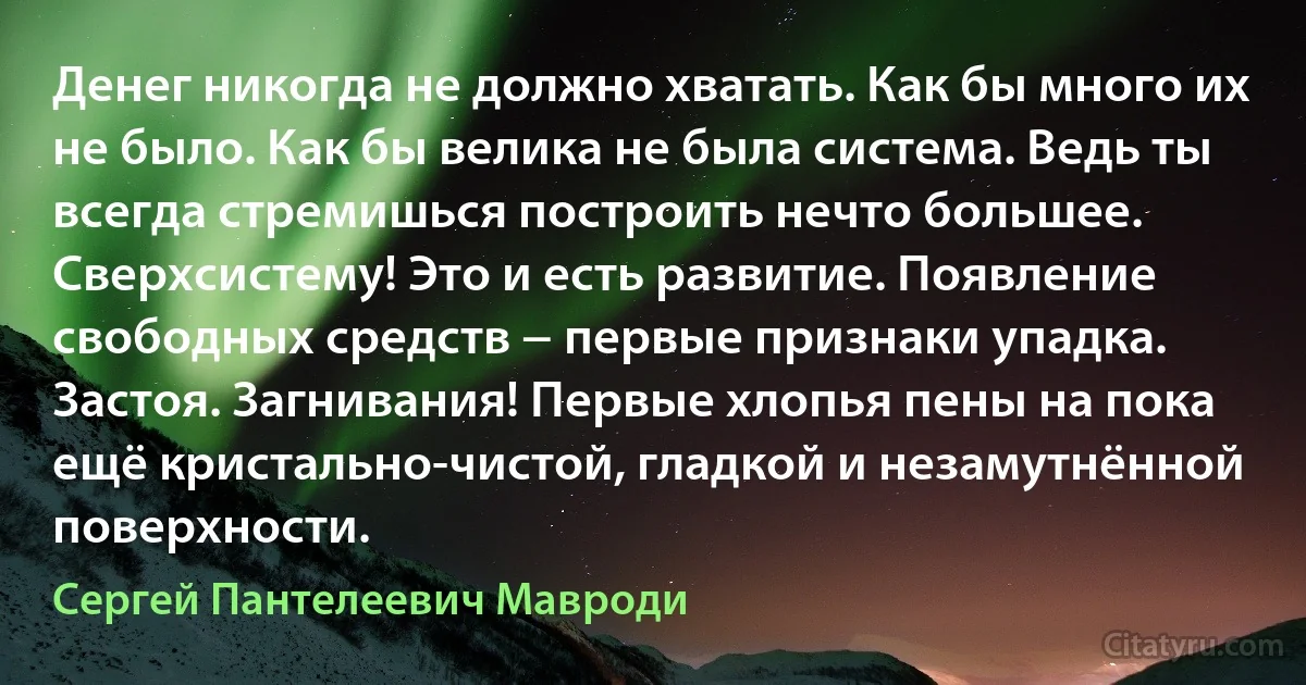 Денег никогда не должно хватать. Как бы много их не было. Как бы велика не была система. Ведь ты всегда стремишься построить нечто большее. Сверхсистему! Это и есть развитие. Появление свободных средств − первые признаки упадка. Застоя. Загнивания! Первые хлопья пены на пока ещё кристально-чистой, гладкой и незамутнённой поверхности. (Сергей Пантелеевич Мавроди)