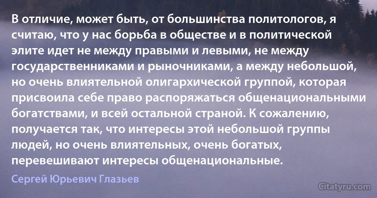 В отличие, может быть, от большинства политологов, я считаю, что у нас борьба в обществе и в политической элите идет не между правыми и левыми, не между государственниками и рыночниками, а между небольшой, но очень влиятельной олигархической группой, которая присвоила себе право распоряжаться общенациональными богатствами, и всей остальной страной. К сожалению, получается так, что интересы этой небольшой группы людей, но очень влиятельных, очень богатых, перевешивают интересы общенациональные. (Сергей Юрьевич Глазьев)