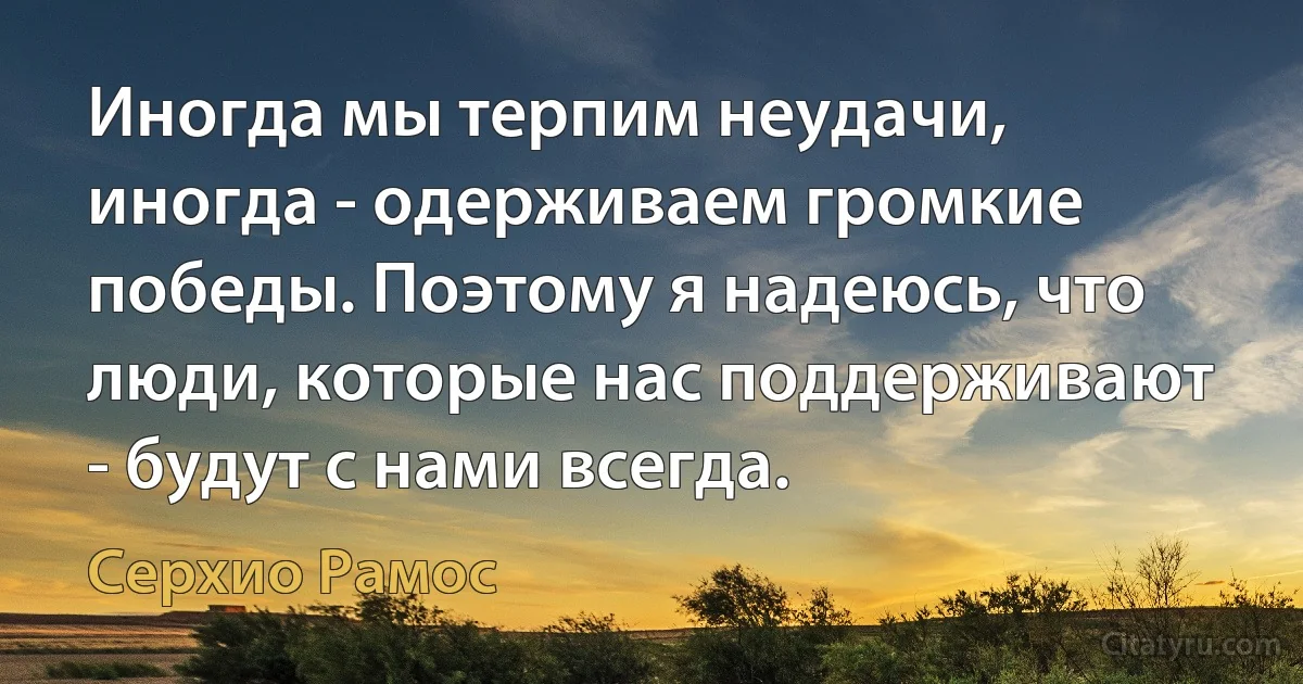 Иногда мы терпим неудачи, иногда - одерживаем громкие победы. Поэтому я надеюсь, что люди, которые нас поддерживают - будут с нами всегда. (Серхио Рамос)