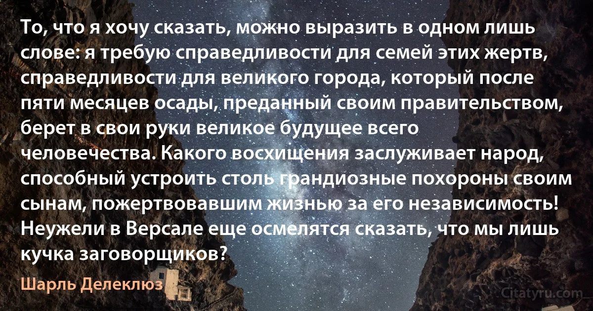 То, что я хочу сказать, можно выразить в одном лишь слове: я требую справедливости для семей этих жертв, справедливости для великого города, который после пяти месяцев осады, преданный своим правительством, берет в свои руки великое будущее всего человечества. Какого восхищения заслуживает народ, способный устроить столь грандиозные похороны своим сынам, пожертвовавшим жизнью за его независимость! Неужели в Версале еще осмелятся сказать, что мы лишь кучка заговорщиков? (Шарль Делеклюз)