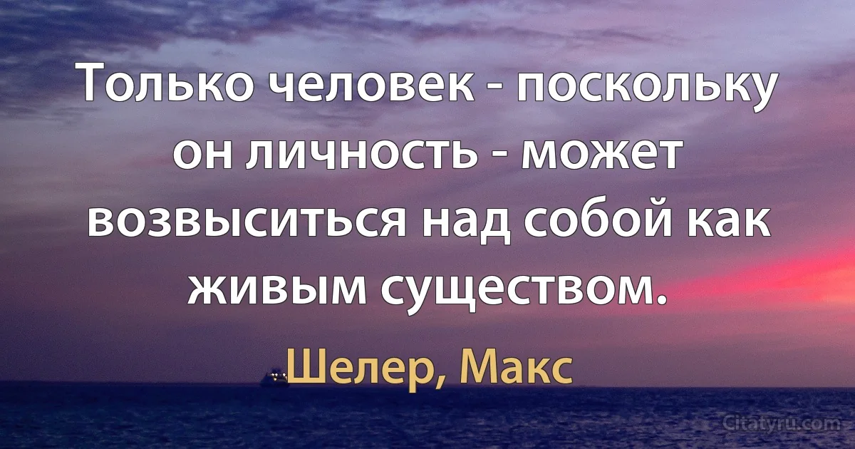 Только человек - поскольку он личность - может возвыситься над собой как живым существом. (Шелер, Макс)