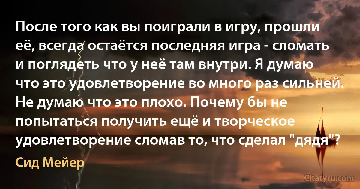 После того как вы поиграли в игру, прошли её, всегда остаётся последняя игра - сломать и поглядеть что у неё там внутри. Я думаю что это удовлетворение во много раз сильней. Не думаю что это плохо. Почему бы не попытаться получить ещё и творческое удовлетворение сломав то, что сделал "дядя"? (Сид Мейер)