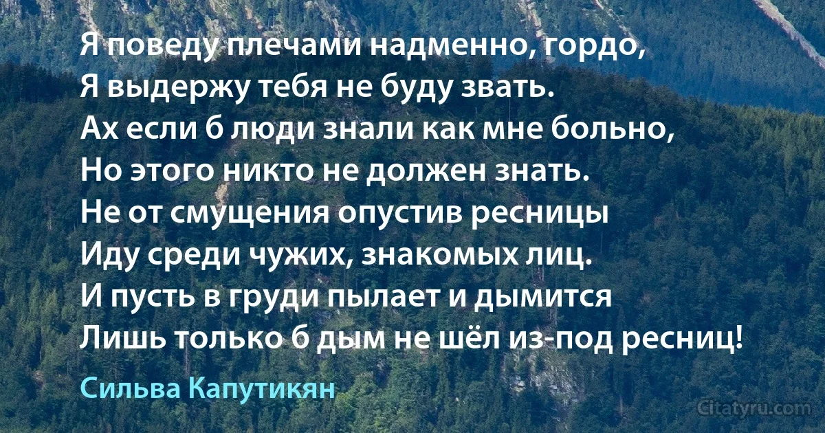 Я поведу плечами надменно, гордо,
Я выдержу тебя не буду звать.
Ах если б люди знали как мне больно,
Но этого никто не должен знать.
Не от смущения опустив ресницы
Иду среди чужих, знакомых лиц.
И пусть в груди пылает и дымится
Лишь только б дым не шёл из-под ресниц! (Сильва Капутикян)