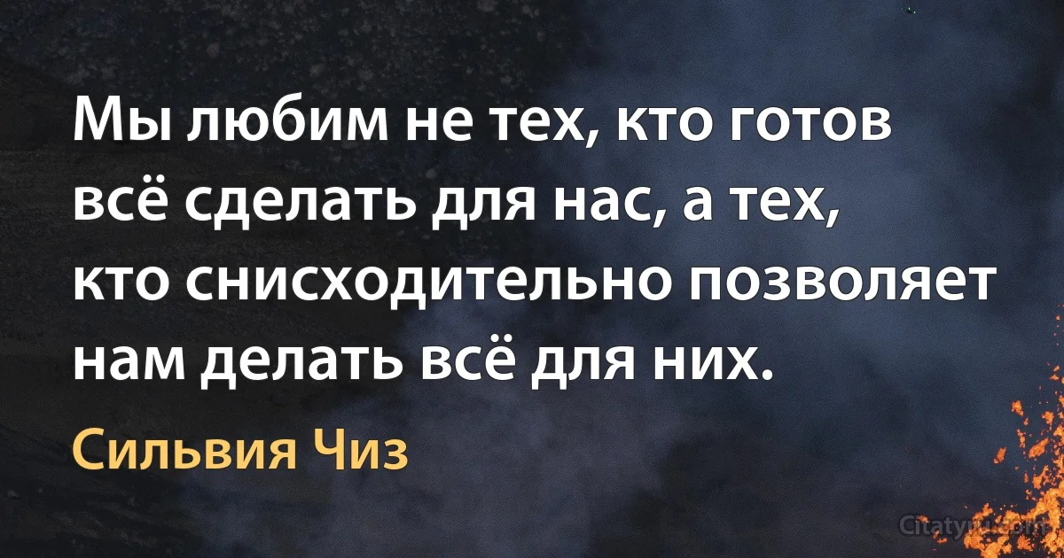 Мы любим не тех, кто готов всё сделать для нас, а тех, кто снисходительно позволяет нам делать всё для них. (Сильвия Чиз)