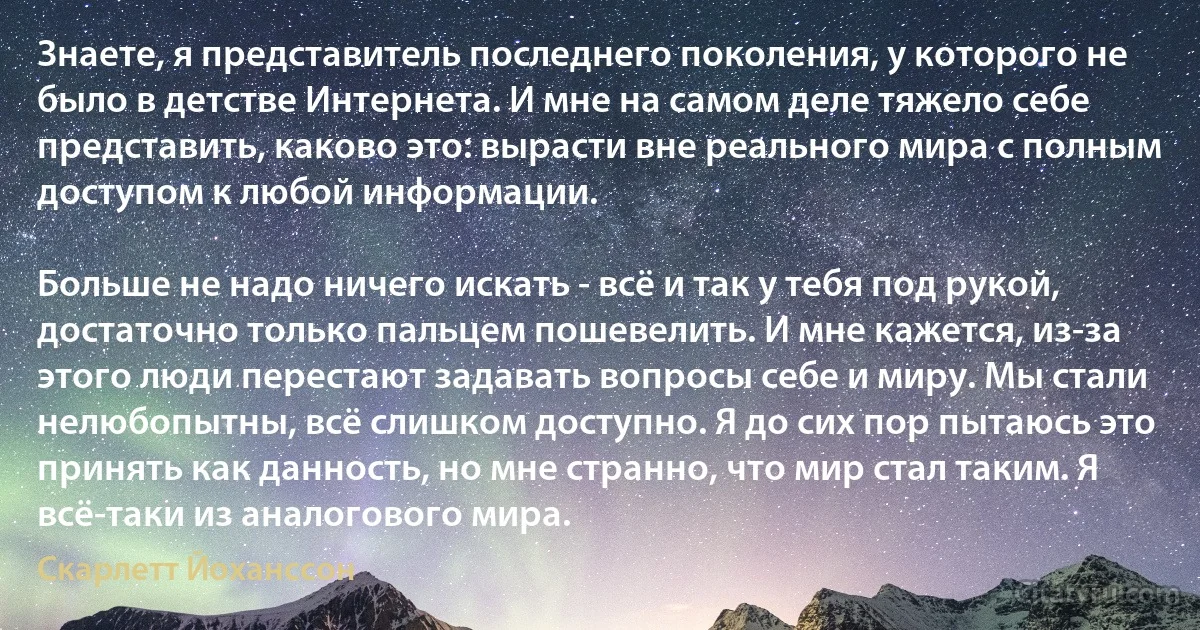 Знаете, я представитель последнего поколения, у которого не было в детстве Интернета. И мне на самом деле тяжело себе представить, каково это: вырасти вне реального мира с полным доступом к любой информации.

Больше не надо ничего искать - всё и так у тебя под рукой, достаточно только пальцем пошевелить. И мне кажется, из-за этого люди перестают задавать вопросы себе и миру. Мы стали нелюбопытны, всё слишком доступно. Я до сих пор пытаюсь это принять как данность, но мне странно, что мир стал таким. Я всё-таки из аналогового мира. (Скарлетт Йоханссон)