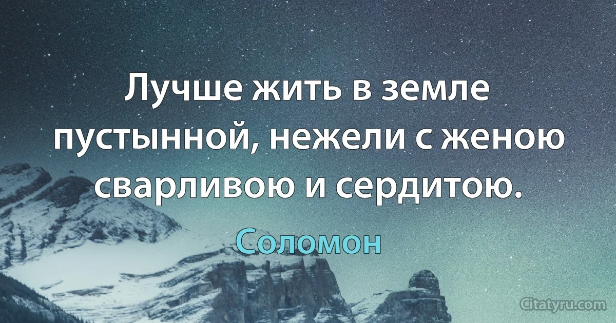 Лучше жить в земле пустынной, нежели с женою сварливою и сердитою. (Соломон)