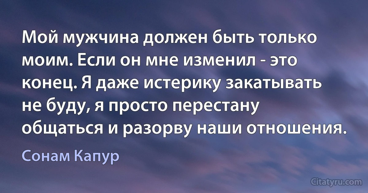 Мой мужчина должен быть только моим. Если он мне изменил - это конец. Я даже истерику закатывать не буду, я просто перестану общаться и разорву наши отношения. (Сонам Капур)