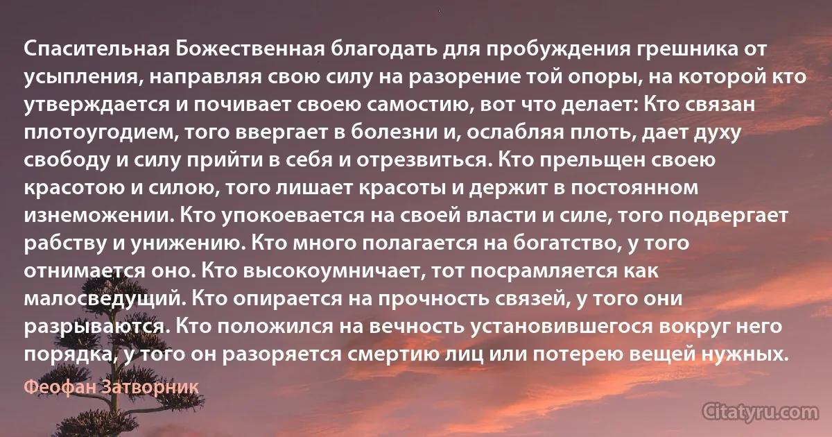 Спасительная Божественная благодать для пробуждения грешника от усыпления, направляя свою силу на разорение той опоры, на которой кто утверждается и почивает своею самостию, вот что делает: Кто связан плотоугодием, того ввергает в болезни и, ослабляя плоть, дает духу свободу и силу прийти в себя и отрезвиться. Кто прельщен своею красотою и силою, того лишает красоты и держит в постоянном изнеможении. Кто упокоевается на своей власти и силе, того подвергает рабству и унижению. Кто много полагается на богатство, у того отнимается оно. Кто высокоумничает, тот посрамляется как малосведущий. Кто опирается на прочность связей, у того они разрываются. Кто положился на вечность установившегося вокруг него порядка, у того он разоряется смертию лиц или потерею вещей нужных. (Феофан Затворник)