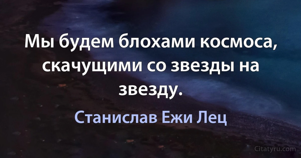 Мы будем блохами космоса, скачущими со звезды на звезду. (Станислав Ежи Лец)