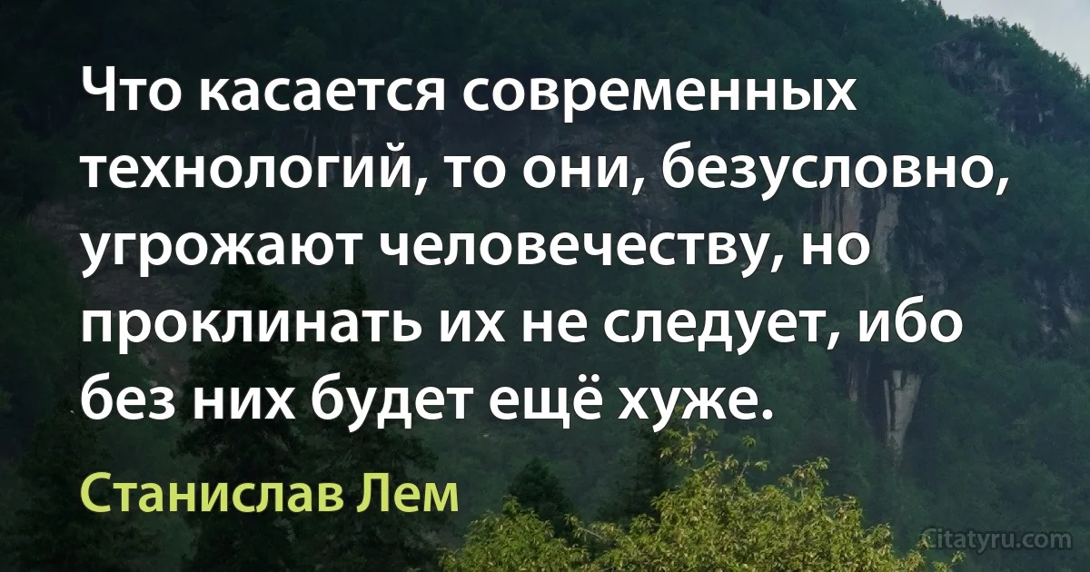 Что касается современных технологий, то они, безусловно, угрожают человечеству, но проклинать их не следует, ибо без них будет ещё хуже. (Станислав Лем)