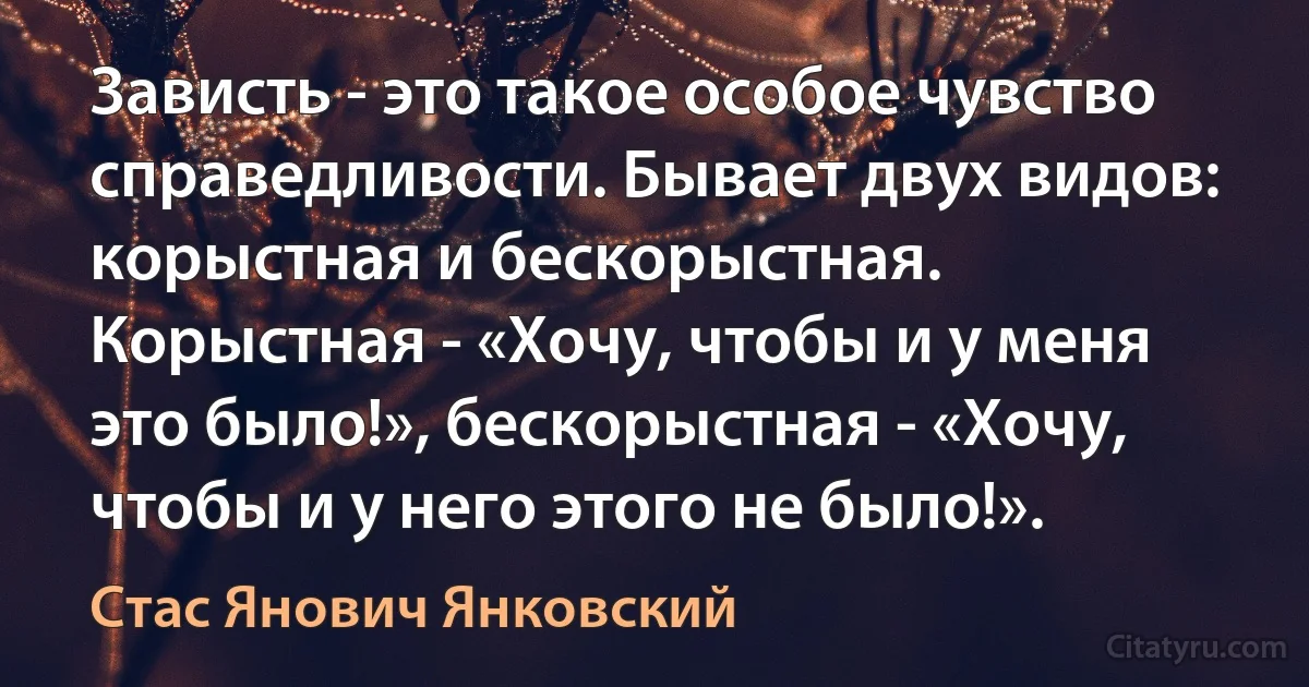 Зависть - это такое особое чувство справедливости. Бывает двух видов: корыстная и бескорыстная. Корыстная - «Хочу, чтобы и у меня это было!», бескорыстная - «Хочу, чтобы и у него этого не было!». (Стас Янович Янковский)