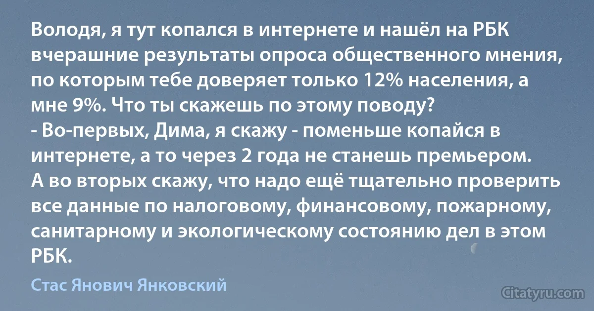 Володя, я тут копался в интернете и нашёл на РБК вчерашние результаты опроса общественного мнения, по которым тебе доверяет только 12% населения, а мне 9%. Что ты скажешь по этому поводу?
- Во-первых, Дима, я скажу - поменьше копайся в интернете, а то через 2 года не станешь премьером. А во вторых скажу, что надо ещё тщательно проверить все данные по налоговому, финансовому, пожарному, санитарному и экологическому состоянию дел в этом РБК. (Стас Янович Янковский)