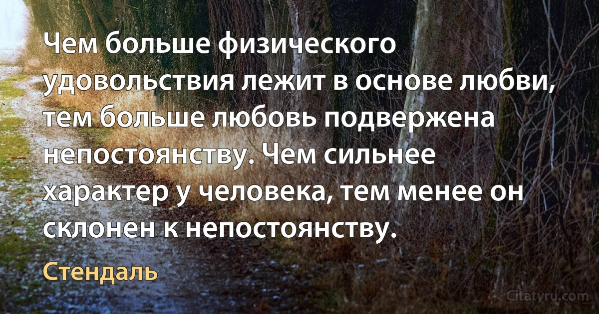 Чем больше физического удовольствия лежит в основе любви, тем больше любовь подвержена непостоянству. Чем сильнее характер у человека, тем менее он склонен к непостоянству. (Стендаль)