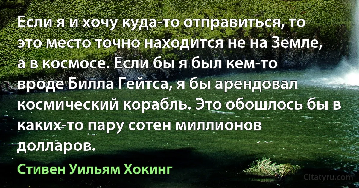 Если я и хочу куда-то отправиться, то это место точно находится не на Земле, а в космосе. Если бы я был кем-то вроде Билла Гейтса, я бы арендовал космический корабль. Это обошлось бы в каких-то пару сотен миллионов долларов. (Стивен Уильям Хокинг)