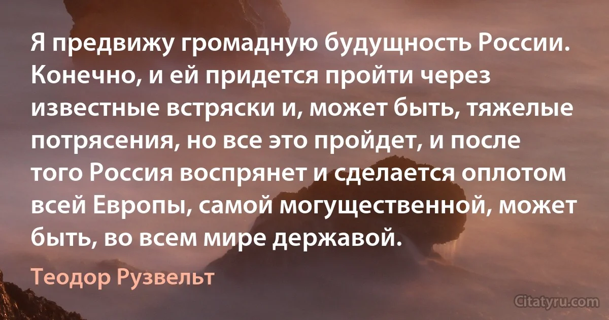 Я предвижу громадную будущность России. Конечно, и ей придется пройти через известные встряски и, может быть, тяжелые потрясения, но все это пройдет, и после того Россия воспрянет и сделается оплотом всей Европы, самой могущественной, может быть, во всем мире державой. (Теодор Рузвельт)