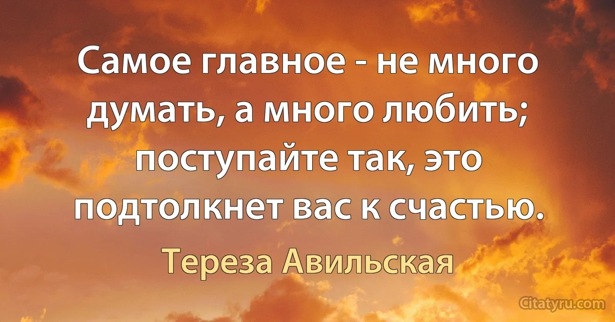 Самое главное - не много думать, а много любить; поступайте так, это подтолкнет вас к счастью. (Тереза Авильская)