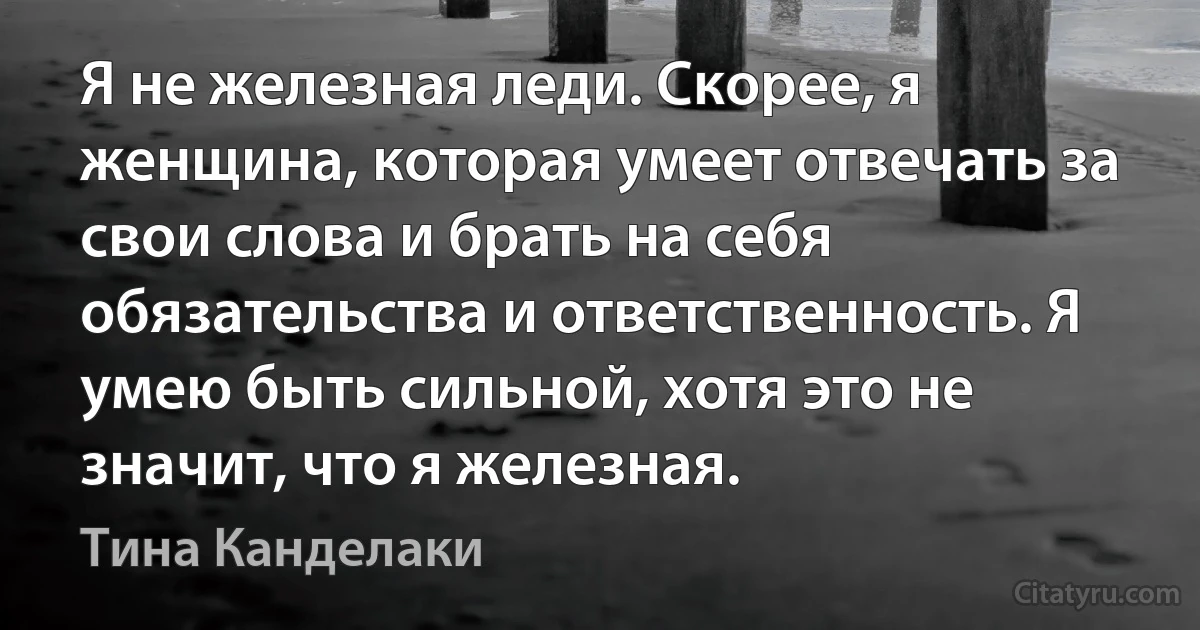 Я не железная леди. Скорее, я женщина, которая умеет отвечать за свои слова и брать на себя обязательства и ответственность. Я умею быть сильной, хотя это не значит, что я железная. (Тина Канделаки)