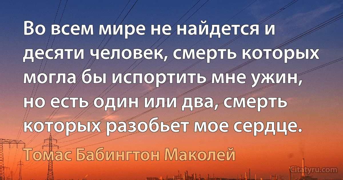 Во всем мире не найдется и десяти человек, смерть которых могла бы испортить мне ужин, но есть один или два, смерть которых разобьет мое сердце. (Томас Бабингтон Маколей)