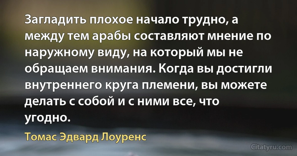 Загладить плохое начало трудно, а между тем арабы составляют мнение по наружному виду, на который мы не обращаем внимания. Когда вы достигли внутреннего круга племени, вы можете делать с собой и с ними все, что угодно. (Томас Эдвард Лоуренс)