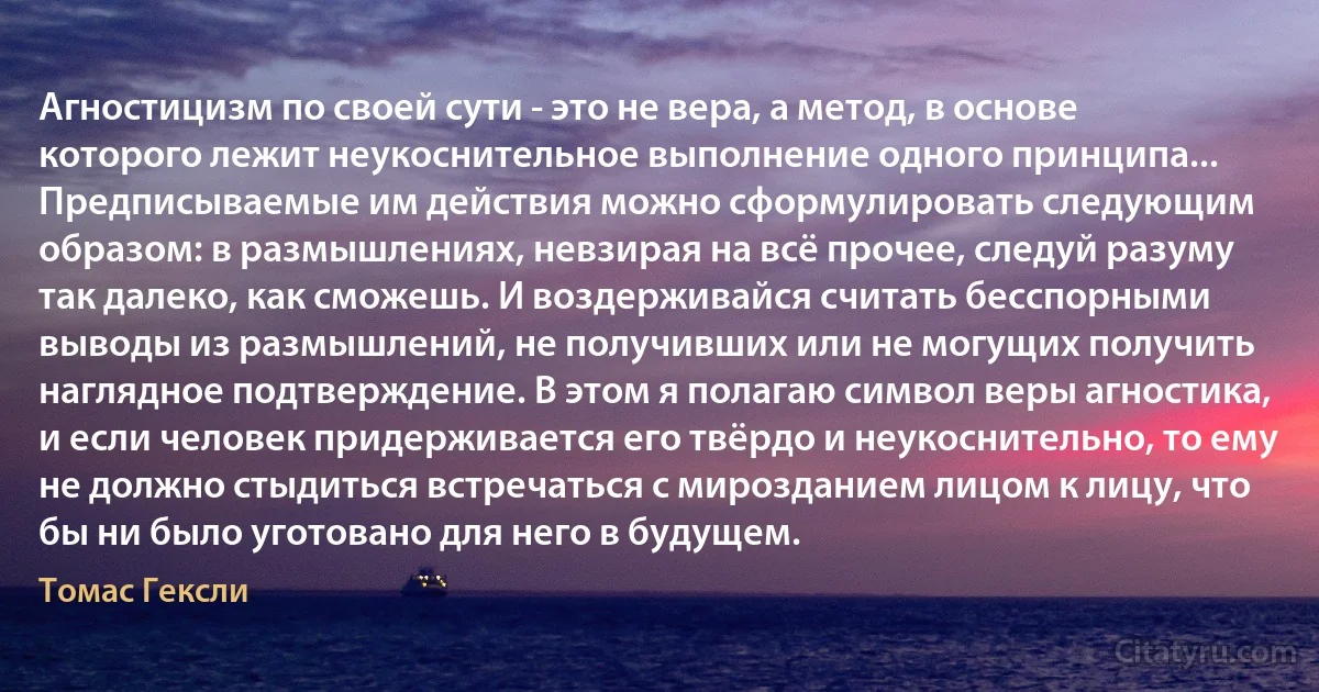 Агностицизм по своей сути - это не вера, а метод, в основе которого лежит неукоснительное выполнение одного принципа... Предписываемые им действия можно сформулировать следующим образом: в размышлениях, невзирая на всё прочее, следуй разуму так далеко, как сможешь. И воздерживайся считать бесспорными выводы из размышлений, не получивших или не могущих получить наглядное подтверждение. В этом я полагаю символ веры агностика, и если человек придерживается его твёрдо и неукоснительно, то ему не должно стыдиться встречаться с мирозданием лицом к лицу, что бы ни было уготовано для него в будущем. (Томас Гексли)