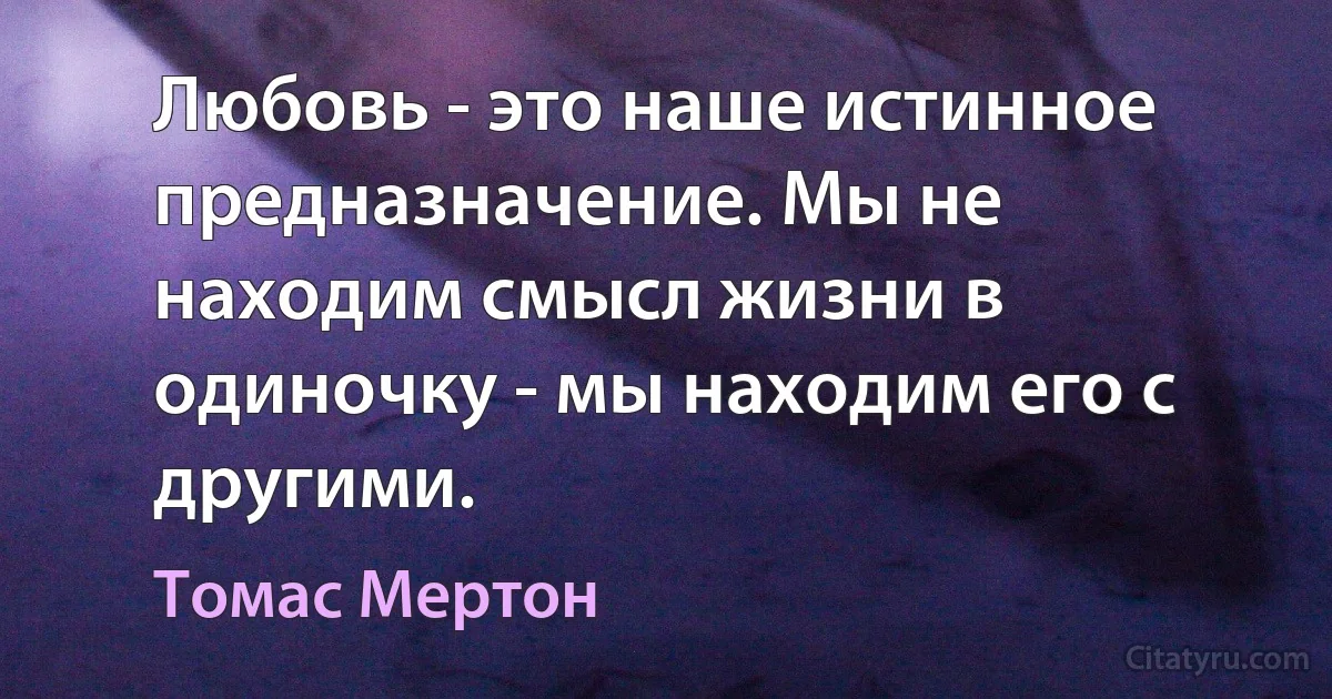 Любовь - это наше истинное предназначение. Мы не находим смысл жизни в одиночку - мы находим его с другими. (Томас Мертон)