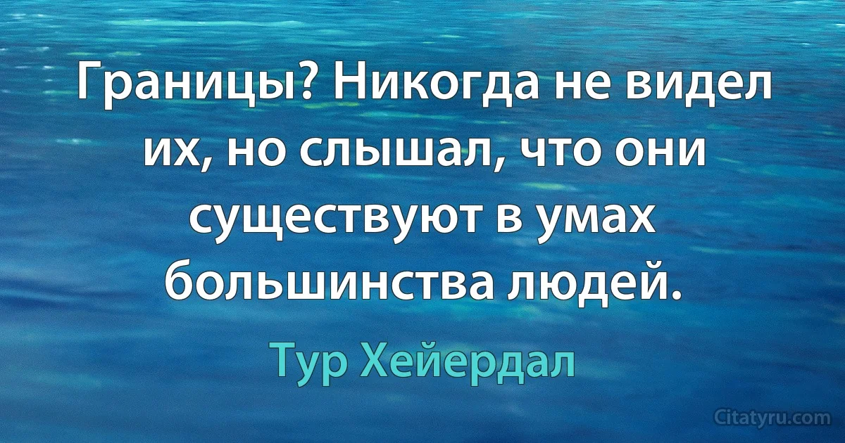 Границы? Никогда не видел их, но слышал, что они существуют в умах большинства людей. (Тур Хейердал)