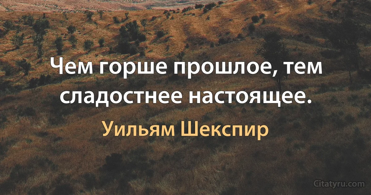 Чем горше прошлое, тем сладостнее настоящее. (Уильям Шекспир)