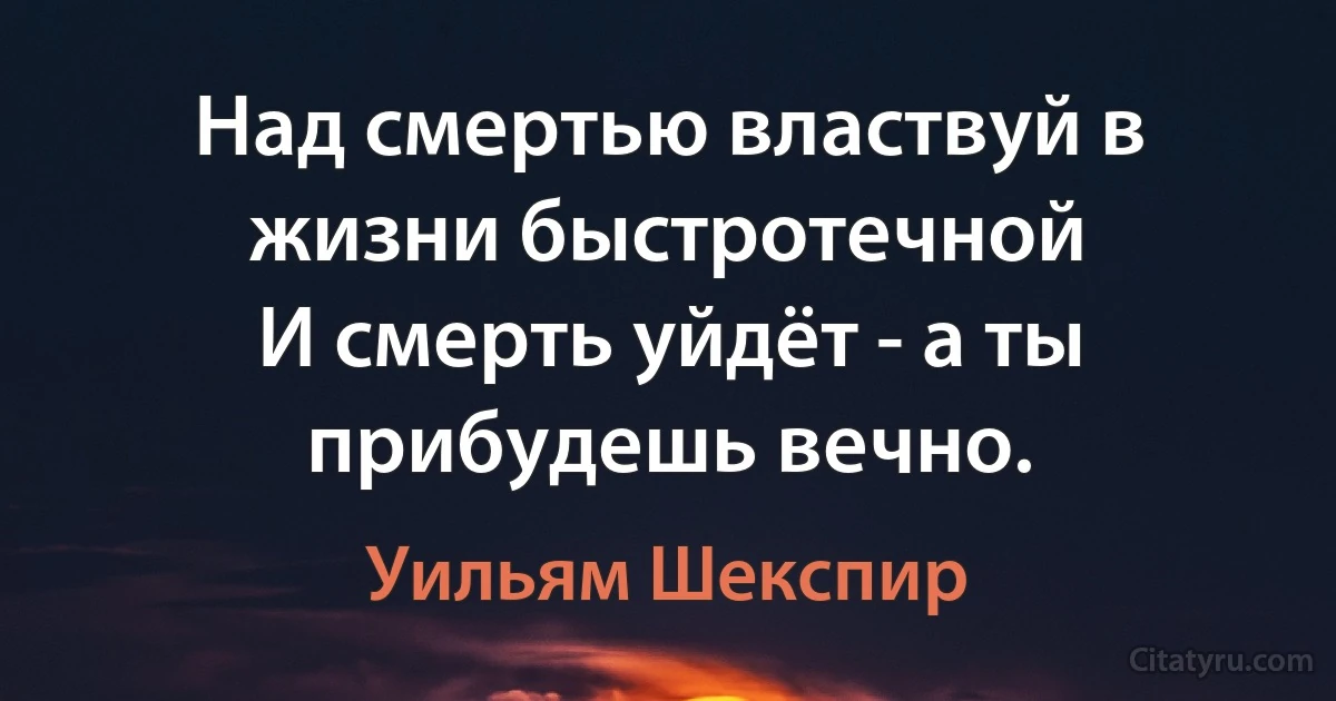 Над смертью властвуй в жизни быстротечной
И смерть уйдёт - а ты прибудешь вечно. (Уильям Шекспир)