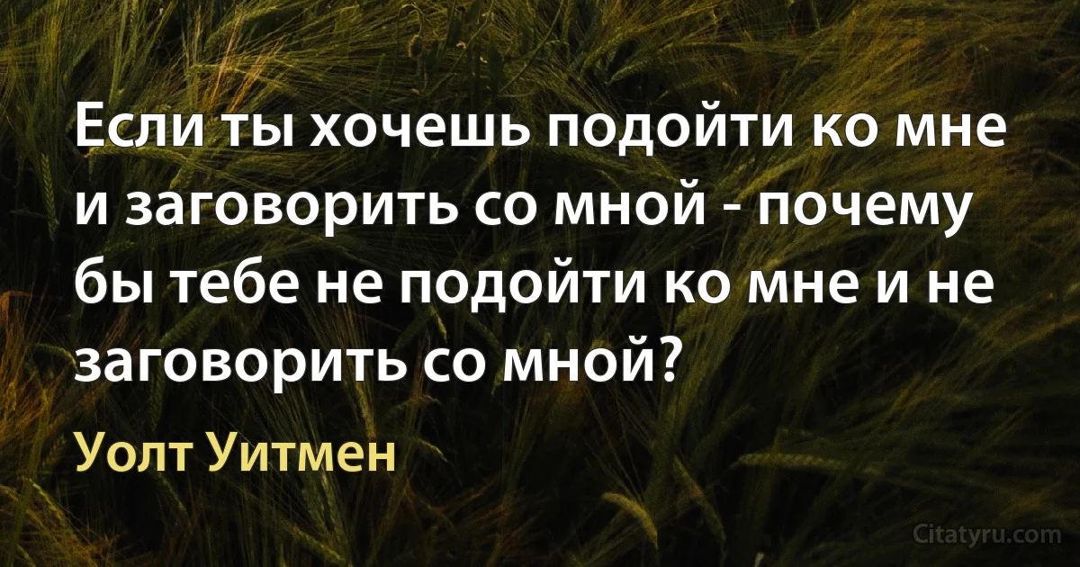 Если ты хочешь подойти ко мне и заговорить со мной - почему бы тебе не подойти ко мне и не заговорить со мной? (Уолт Уитмен)