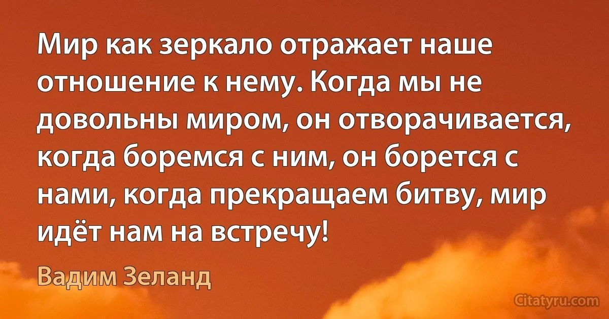 Мир как зеркало отражает наше отношение к нему. Когда мы не довольны миром, он отворачивается, когда боремся с ним, он борется с нами, когда прекращаем битву, мир идёт нам на встречу! (Вадим Зеланд)