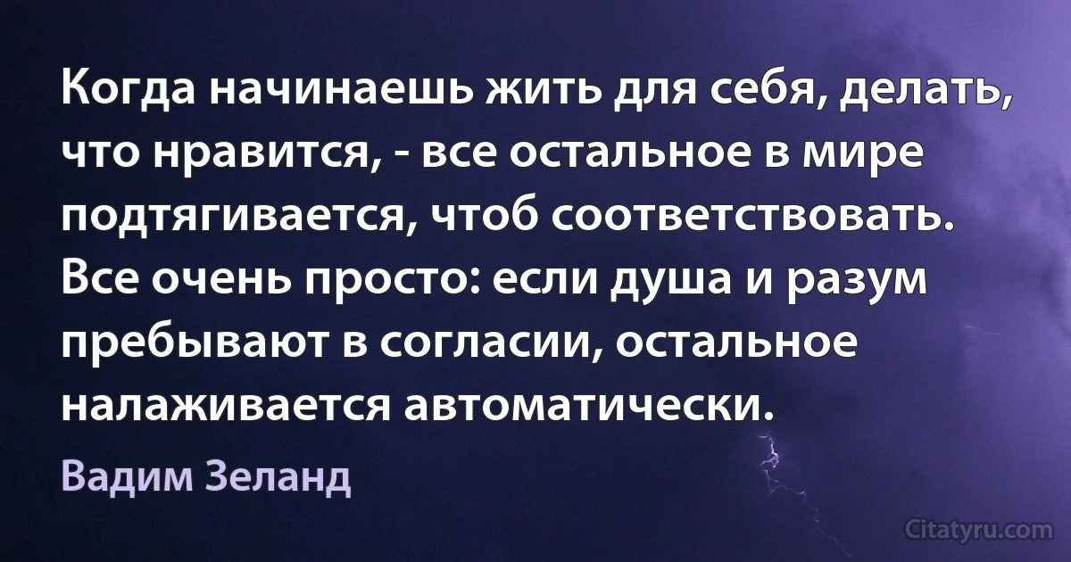 Когда начинаешь жить для себя, делать, что нравится, - все остальное в мире подтягивается, чтоб соответствовать. Все очень просто: если душа и разум пребывают в согласии, остальное налаживается автоматически. (Вадим Зеланд)