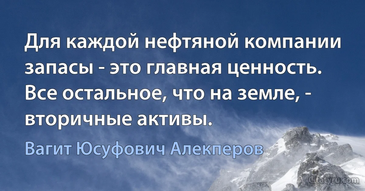 Для каждой нефтяной компании запасы - это главная ценность. Все остальное, что на земле, - вторичные активы. (Вагит Юсуфович Алекперов)