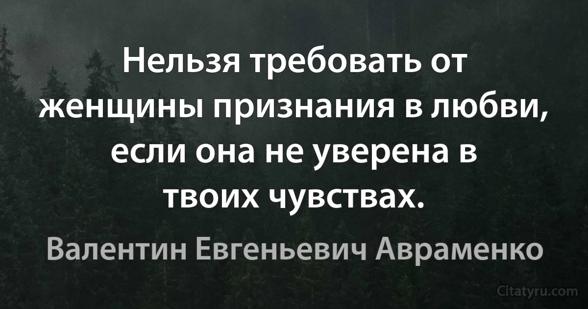 Нельзя требовать от женщины признания в любви, если она не уверена в твоих чувствах. (Валентин Евгеньевич Авраменко)