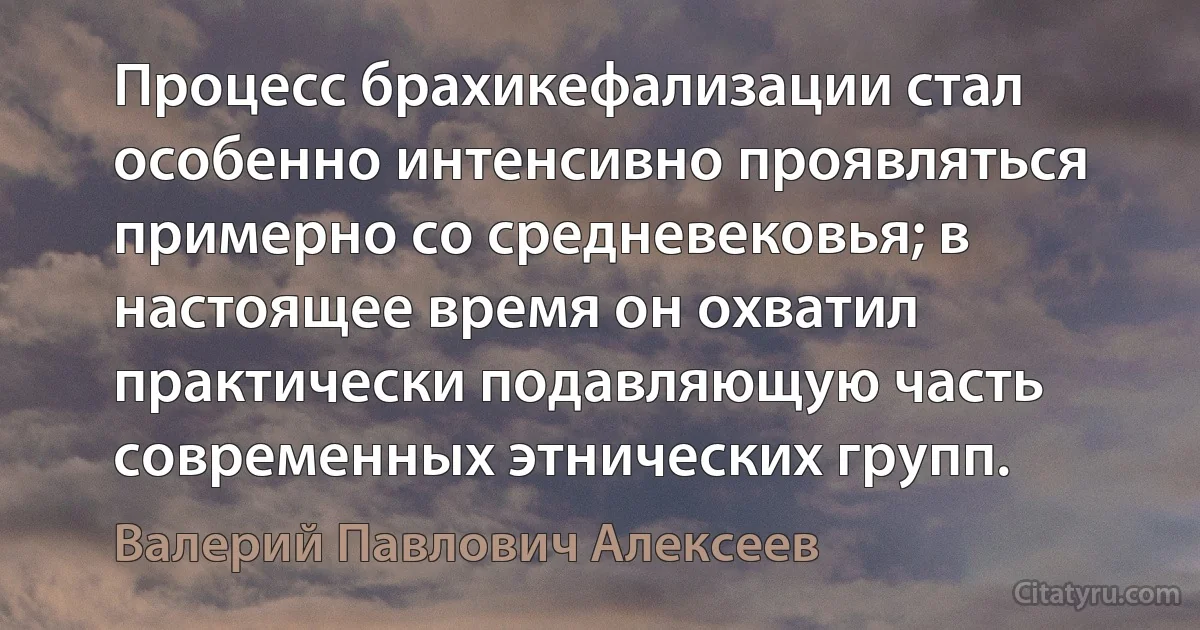 Процесс брахикефализации стал особенно интенсивно проявляться примерно со средневековья; в настоящее время он охватил практически подавляющую часть современных этнических групп. (Валерий Павлович Алексеев)