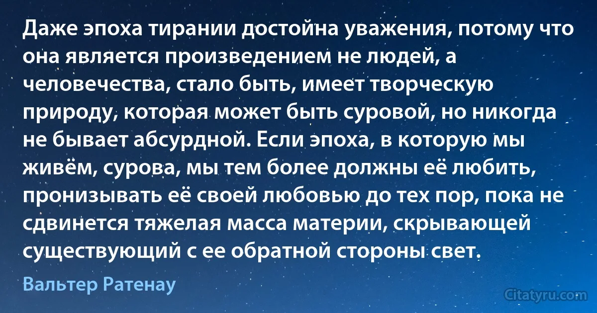 Даже эпоха тирании достойна уважения, потому что она является произведением не людей, а человечества, стало быть, имеет творческую природу, которая может быть суровой, но никогда не бывает абсурдной. Если эпоха, в которую мы живём, сурова, мы тем более должны её любить, пронизывать её своей любовью до тех пор, пока не сдвинется тяжелая масса материи, скрывающей существующий с ее обратной стороны свет. (Вальтер Ратенау)