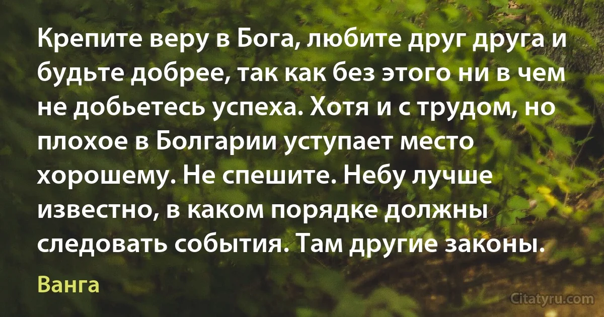 Крепите веру в Бога, любите друг друга и будьте добрее, так как без этого ни в чем не добьетесь успеха. Хотя и с трудом, но плохое в Болгарии уступает место хорошему. Не спешите. Небу лучше известно, в каком порядке должны следовать события. Там другие законы. (Ванга)